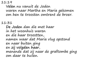 11:19
Velen nu vanuit de Joden
waren naar Martha en Maria gekomen
om hen te troosten omtrent de broer.
11:31
De Joden dan die met haar
in het woonhuis waren
en die haar troostten,
namen waar dat Maria vlug opstond
en naar buiten ging
en zij volgden haar,
menende dat zij naar de graftombe ging
om daar te huilen.
 