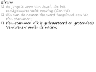Efraïm
 de jongste zoon van Jozef, die het
eerstgeboorterecht ontving (Gen.48)
 één van de namen die werd toegekend aan 'de
tien stammen';
 tien-stammen rijk is gedeporteerd en grotendeels
'verdwenen' onder de natiën;
 