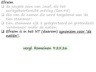 Efraïm
 de jongste zoon van Jozef, die het
eerstgeboorterecht ontving (Gen.48)
 één van de namen die werd toegekend aan 'de
tien stammen';
 tien-stammen rijk is gedeporteerd en grotendeels
'verdwenen' onder de natiën;
 Efraïm is in het NT (daarom) synoniem voor "de
natiën";
vergl. Romeinen 9:25.26
 