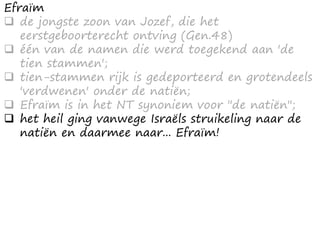 Efraïm
 de jongste zoon van Jozef, die het
eerstgeboorterecht ontving (Gen.48)
 één van de namen die werd toegekend aan 'de
tien stammen';
 tien-stammen rijk is gedeporteerd en grotendeels
'verdwenen' onder de natiën;
 Efraïm is in het NT synoniem voor "de natiën";
 het heil ging vanwege Israëls struikeling naar de
natiën en daarmee naar... Efraïm!
 