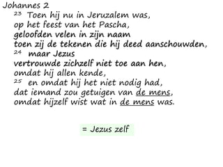 Johannes 2
23 Toen hij nu in Jeruzalem was,
op het feest van het Pascha,
geloofden velen in zijn naam
toen zij de tekenen die hij deed aanschouwden,
24 maar Jezus
vertrouwde zichzelf niet toe aan hen,
omdat hij allen kende,
25 en omdat hij het niet nodig had,
dat iemand zou getuigen van de mens,
omdat hijzelf wist wat in de mens was.
= Jezus zelf
 