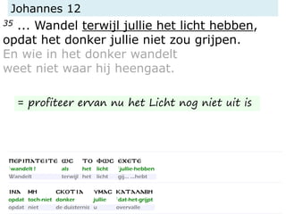 Johannes 12
35 ... Wandel terwijl jullie het licht hebben,
opdat het donker jullie niet zou grijpen.
En wie in het donker wandelt
weet niet waar hij heengaat.
= profiteer ervan nu het Licht nog niet uit is
 