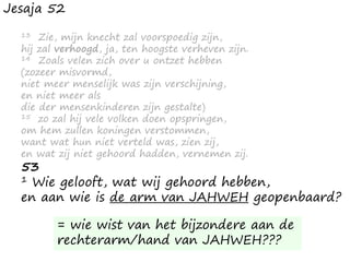 Jesaja 52
13 Zie, mijn knecht zal voorspoedig zijn,
hij zal verhoogd, ja, ten hoogste verheven zijn.
14 Zoals velen zich over u ontzet hebben
(zozeer misvormd,
niet meer menselijk was zijn verschijning,
en niet meer als
die der mensenkinderen zijn gestalte)
15 zo zal hij vele volken doen opspringen,
om hem zullen koningen verstommen,
want wat hun niet verteld was, zien zij,
en wat zij niet gehoord hadden, vernemen zij.
53
1 Wie gelooft, wat wij gehoord hebben,
en aan wie is de arm van JAHWEH geopenbaard?
= wie wist van het bijzondere aan de
rechterarm/hand van JAHWEH???
 