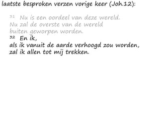 laatste besproken verzen vorige keer (Joh.12):
31 Nu is een oordeel van deze wereld.
Nu zal de overste van de wereld
buiten geworpen worden.
32 En ik,
als ik vanuit de aarde verhoogd zou worden,
zal ik allen tot mij trekken.
 