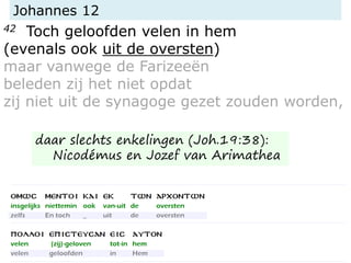 Johannes 12
42 Toch geloofden velen in hem
(evenals ook uit de oversten)
maar vanwege de Farizeeën
beleden zij het niet opdat
zij niet uit de synagoge gezet zouden worden,
daar slechts enkelingen (Joh.19:38):
Nicodémus en Jozef van Arimathea
 