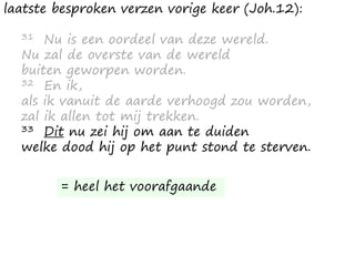 laatste besproken verzen vorige keer (Joh.12):
31 Nu is een oordeel van deze wereld.
Nu zal de overste van de wereld
buiten geworpen worden.
32 En ik,
als ik vanuit de aarde verhoogd zou worden,
zal ik allen tot mij trekken.
33 Dit nu zei hij om aan te duiden
welke dood hij op het punt stond te sterven.
= heel het voorafgaande
 
