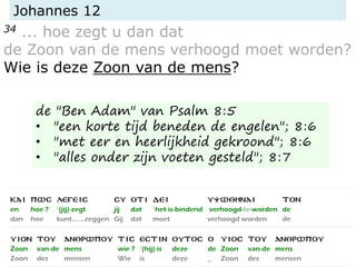 Johannes 12
34 ... hoe zegt u dan dat
de Zoon van de mens verhoogd moet worden?
Wie is deze Zoon van de mens?
de "Ben Adam" van Psalm 8:5
• "een korte tijd beneden de engelen"; 8:6
• "met eer en heerlijkheid gekroond"; 8:6
• "alles onder zijn voeten gesteld"; 8:7
 