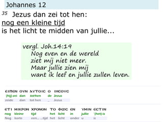 Johannes 12
35 Jezus dan zei tot hen:
nog een kleine tijd
is het licht te midden van jullie...
vergl. Joh.14:19
Nog even en de wereld
ziet mij niet meer.
Maar jullie zien mij
want ik leef en jullie zullen leven.
 