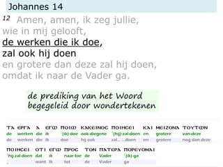 Johannes 14
12 Amen, amen, ik zeg jullie,
wie in mij gelooft,
de werken die ik doe,
zal ook hij doen
en grotere dan deze zal hij doen,
omdat ik naar de Vader ga.
de prediking van het Woord
begegeleid door wondertekenen
 