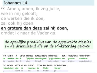 Johannes 14
12 Amen, amen, ik zeg jullie,
wie in mij gelooft,
de werken die ik doe,
zal ook hij doen
en grotere dan deze zal hij doen,
omdat ik naar de Vader ga.
de openlijke prediking van de opgewekte Messias
en de driezuizend die op de Pinksterdag geloven
 