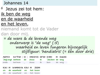 Johannes 14
6 Jezus zei tot hem:
ik ben de weg
en de waarheid
en het leven,
niemand komt tot de Vader
dan door mij.
= de ware & de levende weg
onderwerp is "de weg" (:5)
waarheid en leven fungeren bijvoegelijk
stijlfiguur: 'hendiatris' (= één door drie)
 