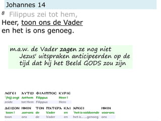 Johannes 14
8 Filippus zei tot hem,
Heer, toon ons de Vader
en het is ons genoeg.
m.a.w. de Vader zagen ze nog niet
Jezus' uitspraken anticipeerden op de
tijd dat hij het Beeld GODS zou zijn
 