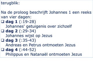 terugblik:
Na de proloog beschrijft Johannes 1 een reeks
van vier dagen:
 dag 1 (:19-28)
Johannes' getuigenis over zichze...