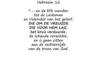 Hebreeën 12
2 ... en de blik wenden
tot de Leidsman
en Voleinder van het geloof,
DIE OM DE VREUGDE
DIE VOOR HEM LAG,
het kruis verduurde,
de schande verachtte,
en is gaan zitten
aan de rechterzijde
van de troon van God.
 