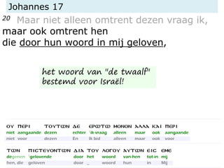 Johannes 17
20 Maar niet alleen omtrent dezen vraag ik,
maar ook omtrent hen
die door hun woord in mij geloven,
het woord van "de twaalf"
bestemd voor Israël!
 