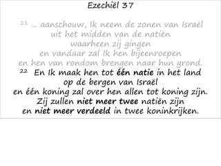 Ezechiël 37
21 ... aanschouw, Ik neem de zonen van Israël
uit het midden van de natiën
waarheen zij gingen
en vandaar zal Ik hen bijeenroepen
en hen van rondom brengen naar hun grond.
22 En Ik maak hen tot één natie in het land
op de bergen van Israël
en één koning zal over hen allen tot koning zijn.
Zij zullen niet meer twee natiën zijn
en niet meer verdeeld in twee koninkrijken.
 