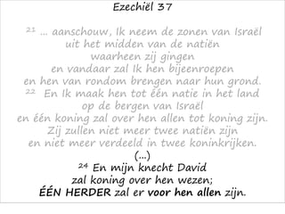 Ezechiël 37
21 ... aanschouw, Ik neem de zonen van Israël
uit het midden van de natiën
waarheen zij gingen
en vandaar zal Ik hen bijeenroepen
en hen van rondom brengen naar hun grond.
22 En Ik maak hen tot één natie in het land
op de bergen van Israël
en één koning zal over hen allen tot koning zijn.
Zij zullen niet meer twee natiën zijn
en niet meer verdeeld in twee koninkrijken.
(...)
24 En mijn knecht David
zal koning over hen wezen;
ÉÉN HERDER zal er voor hen allen zijn.
 