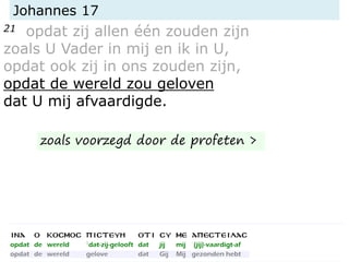 Johannes 17
21 opdat zij allen één zouden zijn
zoals U Vader in mij en ik in U,
opdat ook zij in ons zouden zijn,
opdat de wereld zou geloven
dat U mij afvaardigde.
zoals voorzegd door de profeten >
 