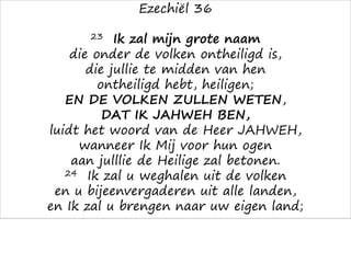 Ezechiël 36
23 Ik zal mijn grote naam
die onder de volken ontheiligd is,
die jullie te midden van hen
ontheiligd hebt, heiligen;
EN DE VOLKEN ZULLEN WETEN,
DAT IK JAHWEH BEN,
luidt het woord van de Heer JAHWEH,
wanneer Ik Mij voor hun ogen
aan julllie de Heilige zal betonen.
24 Ik zal u weghalen uit de volken
en u bijeenvergaderen uit alle landen,
en Ik zal u brengen naar uw eigen land;
 