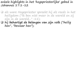 enkele highlights in het 'hogepriesterlijke' gebed in
Johannes 17:1-12
❑ als ware Hogepriester spreekt hij als reeds in het
heiligdom ("Ik ben niet meer in de wereld en zij
zijn in de wereld..." :11);
❑ hij behartigt de belangen van zijn volk ("heilig
hen", "bewaar hen");
 