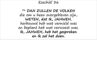 Ezechiël 36
36 DAN ZULLEN DE VOLKEN
die om u heen overgebleven zijn,
WETEN, dat Ik, JAHWEH,
herbouwd heb wat vernield was
en beplant heb wat verwoest was.
Ik, JAHWEH, heb het gesproken
en Ik zal het doen.
 