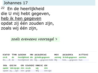 Johannes 17
22 En de heerlijkheid
die U mij hebt gegeven,
heb ik hen gegeven
opdat zij één zouden zijn,
zoals wij één zijn,
zoals eveneens voorzegd >
 