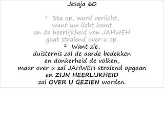 Jesaja 60
1 Sta op, word verlicht,
want uw licht komt
en de heerlijkheid van JAHWEH
gaat stralend over u op.
2 Want zie,
duisternis zal de aarde bedekken
en donkerheid de volken,
maar over u zal JAHWEH stralend opgaan
en ZIJN HEERLIJKHEID
zal OVER U GEZIEN worden.
 