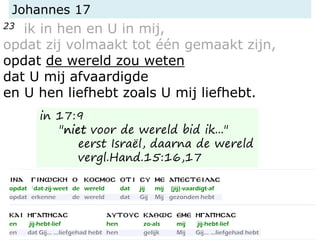 Johannes 17
23 ik in hen en U in mij,
opdat zij volmaakt tot één gemaakt zijn,
opdat de wereld zou weten
dat U mij afvaardigde
en U hen liefhebt zoals U mij liefhebt.
in 17:9
"niet voor de wereld bid ik..."
eerst Israël, daarna de wereld
vergl.Hand.15:16,17
 