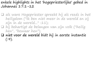 enkele highlights in het 'hogepriesterlijke' gebed in
Johannes 17:1-12
❑ als ware Hogepriester spreekt hij als reeds in het
heiligdom ("Ik ben niet meer in de wereld en zij
zijn in de wereld..." :11);
❑ hij behartigt de belangen van zijn volk ("heilig
hen", "bewaar hen");
❑ niet voor de wereld bidt hij in eerste instantie
(:9).
 