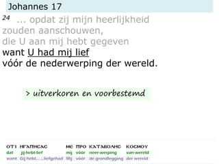 Johannes 17
24 ... opdat zij mijn heerlijkheid
zouden aanschouwen,
die U aan mij hebt gegeven
want U had mij lief
vóór de nederwerping der wereld.
> uitverkoren en voorbestemd
 
