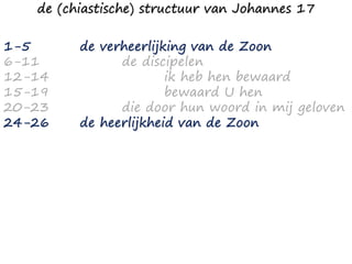 1-5
6-11
12-14
15-19
20-23
24-26
de verheerlijking van de Zoon
de discipelen
ik heb hen bewaard
bewaard U hen
die door hun woord in mij geloven
de heerlijkheid van de Zoon
de (chiastische) structuur van Johannes 17
 