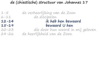 1-5
6-11
12-14
15-19
20-23
24-26
de verheerlijking van de Zoon
de discipelen
ik heb hen bewaard
bewaard U hen
die door hun woord in mij geloven
de heerlijkheid van de Zoon
de (chiastische) structuur van Johannes 17
 