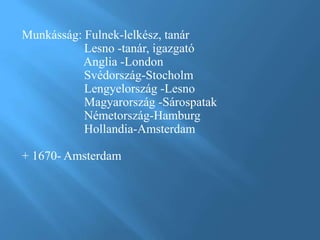 Munkásság: Fulnek-lelkész, tanár
Lesno -tanár, igazgató
Anglia -London
Svédország-Stocholm
Lengyelország -Lesno
Magyarország -Sárospatak
Németország-Hamburg
Hollandia-Amsterdam
+ 1670- Amsterdam
 
