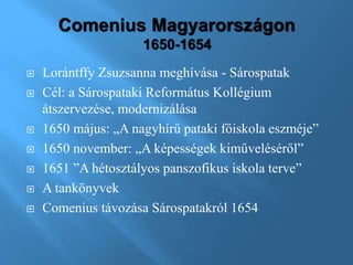  Lorántffy Zsuzsanna meghívása - Sárospatak
 Cél: a Sárospataki Református Kollégium
átszervezése, modernizálása
 1650 május: „A nagyhírű pataki főiskola eszméje”
 1650 november: „A képességek kiműveléséről”
 1651 ”A hétosztályos panszofikus iskola terve”
 A tankönyvek
 Comenius távozása Sárospatakról 1654
 