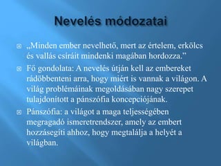  „Minden ember nevelhető, mert az értelem, erkölcs
és vallás csíráit mindenki magában hordozza.”
 Fő gondolata: A nevelés útján kell az embereket
rádöbbenteni arra, hogy miért is vannak a világon. A
világ problémáinak megoldásában nagy szerepet
tulajdonított a pánszófia koncepciójának.
 Pánszófia: a világot a maga teljességében
megragadó ismeretrendszer, amely az embert
hozzásegíti ahhoz, hogy megtalálja a helyét a
világban.
 