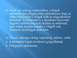  Azért van szükség a pánszófiára, a dolgok
egyetemes összefüggéseinek tudományára, hogy az
ember megismerje a dolgok örök és megszakítatlan
láncolatát. Az életkortól és a társadalmi helyzettől
függően mindent meg kell tanulnia az embernek,
azaz tudása foglalja magába a világról való
ismeretek összefüggő rendszerét.
 Három szükséges dolog: képzettség, erkölcs, vallás
 A társadalmi bajok neveléssel gyógyíthatóak.
 Pedagógiai optimizmus
 