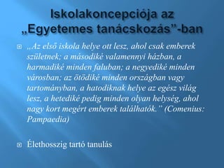  „Az első iskola helye ott lesz, ahol csak emberek
születnek; a másodiké valamennyi házban, a
harmadiké minden faluban; a negyediké minden
városban; az ötödiké minden országban vagy
tartományban, a hatodiknak helye az egész világ
lesz, a hetediké pedig minden olyan helység, ahol
nagy kort megért emberek találhatók.” (Comenius:
Pampaedia)
 Élethosszig tartó tanulás
 