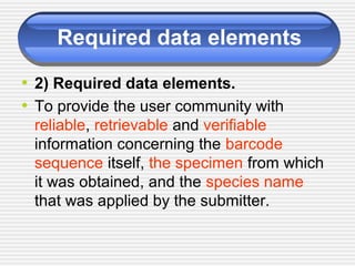 Required data elements
• 2) Required data elements.
• To provide the user community with
reliable, retrievable and verifiable
information concerning the barcode
sequence itself, the specimen from which
it was obtained, and the species name
that was applied by the submitter.
 