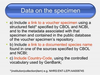 Data on the specimen
• a) Include a link to a voucher specimen using a
structured field* specified by CBOL and NCBI,
and to the metadata associated with that
specimen and contained in the public database
of the voucher specimen’s repository.
• b) Include a link to a documented species name
found in one of the sources specified by CBOL
and NCBI;
• c) Include Country-Code, using the controlled
vocabulary used by GenBank;
*(institution|collection|item) e.g. NHRS:ENT-LEPI:AA008745
 