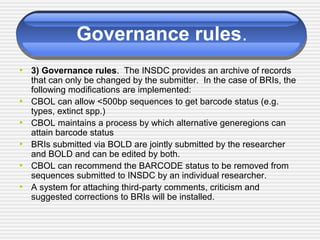 Governance rules.
• 3) Governance rules. The INSDC provides an archive of records
that can only be changed by the submitter. In the case of BRIs, the
following modifications are implemented:
• CBOL can allow <500bp sequences to get barcode status (e.g.
types, extinct spp.)
• CBOL maintains a process by which alternative generegions can
attain barcode status
• BRIs submitted via BOLD are jointly submitted by the researcher
and BOLD and can be edited by both.
• CBOL can recommend the BARCODE status to be removed from
sequences submitted to INSDC by an individual researcher.
• A system for attaching third-party comments, criticism and
suggested corrections to BRIs will be installed.
 