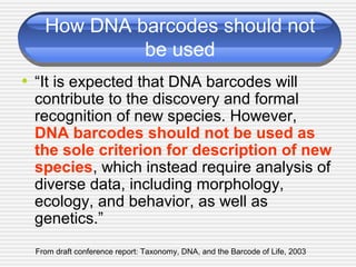 How DNA barcodes should not
be used
• “It is expected that DNA barcodes will
contribute to the discovery and formal
recognition of new species. However,
DNA barcodes should not be used as
the sole criterion for description of new
species, which instead require analysis of
diverse data, including morphology,
ecology, and behavior, as well as
genetics.”
From draft conference report: Taxonomy, DNA, and the Barcode of Life, 2003
 