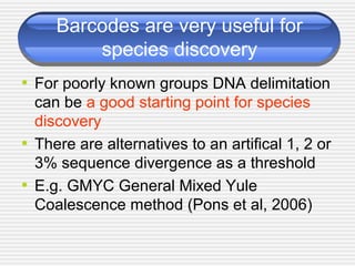 Barcodes are very useful for
species discovery
• For poorly known groups DNA delimitation
can be a good starting point for species
discovery
• There are alternatives to an artifical 1, 2 or
3% sequence divergence as a threshold
• E.g. GMYC General Mixed Yule
Coalescence method (Pons et al, 2006)
 
