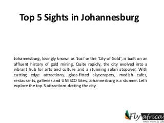 Top 5 Sights in Johannesburg
Johannesburg, lovingly known as 'Jozi' or the 'City of Gold', is built on an
affluent history of gold mining. Quite rapidly, the city evolved into a
vibrant hub for arts and culture and a stunning safari stopover. With
cutting edge attractions, glass-fitted skyscrapers, modish cafes,
restaurants, galleries and UNESCO Sites, Johannesburg is a stunner. Let's
explore the top 5 attractions dotting the city.
 
