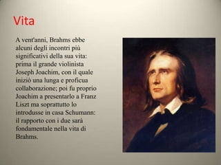 Vita
A vent'anni, Brahms ebbe
alcuni degli incontri più
significativi della sua vita:
prima il grande violinista
Joseph Joachim, con il quale
iniziò una lunga e proficua
collaborazione; poi fu proprio
Joachim a presentarlo a Franz
Liszt ma soprattutto lo
introdusse in casa Schumann:
il rapporto con i due sarà
fondamentale nella vita di
Brahms.
 