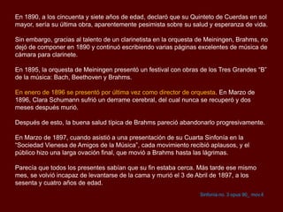 En 1890, a los cincuenta y siete años de edad, declaró que su Quinteto de Cuerdas en sol
mayor, sería su última obra, aparentemente pesimista sobre su salud y esperanza de vida.
Sin embargo, gracias al talento de un clarinetista en la orquesta de Meiningen, Brahms, no
dejó de componer en 1890 y continuó escribiendo varias páginas excelentes de música de
cámara para clarinete.
En 1895, la orquesta de Meiningen presentó un festival con obras de los Tres Grandes “B”
de la música: Bach, Beethoven y Brahms.
En enero de 1896 se presentó por última vez como director de orquesta. En Marzo de
1896, Clara Schumann sufrió un derrame cerebral, del cual nunca se recuperó y dos
meses después murió.
Después de esto, la buena salud típica de Brahms pareció abandonarlo progresivamente.
En Marzo de 1897, cuando asistió a una presentación de su Cuarta Sinfonía en la
“Sociedad Vienesa de Amigos de la Música”, cada movimiento recibió aplausos, y el
público hizo una larga ovación final, que movió a Brahms hasta las lágrimas.
Parecía que todos los presentes sabían que su fin estaba cerca. Más tarde ese mismo
mes, se volvió incapaz de levantarse de la cama y murió el 3 de Abril de 1897, a los
sesenta y cuatro años de edad.
Sinfonía no. 3 opus 90_ mov.4
 