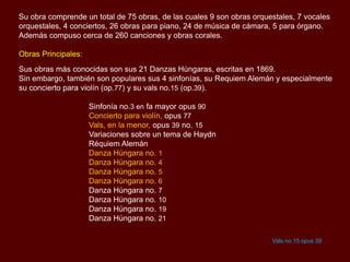 Su obra comprende un total de 75 obras, de las cuales 9 son obras orquestales, 7 vocales
orquestales, 4 conciertos, 26 obras para piano, 24 de música de cámara, 5 para órgano.
Además compuso cerca de 260 canciones y obras corales.
Obras Principales:
Sus obras más conocidas son sus 21 Danzas Húngaras, escritas en 1869.
Sin embargo, también son populares sus 4 sinfonías, su Requiem Alemán y especialmente
su concierto para violín (op.77) y su vals no.15 (op.39).
Sinfonía no.3 en fa mayor opus 90
Concierto para violín, opus 77
Vals, en la menor, opus 39 no. 15
Variaciones sobre un tema de Haydn
Réquiem Alemán
Danza Húngara no. 1
Danza Húngara no. 4
Danza Húngara no. 5
Danza Húngara no. 6
Danza Húngara no. 7
Danza Húngara no. 10
Danza Húngara no. 19
Danza Húngara no. 21
Vals no.15 opus 39
 