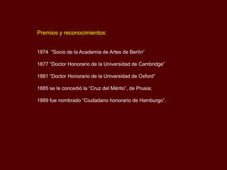 Premios y reconocimientos:
1874 "Socio de la Academia de Artes de Berlín“
1877 “Doctor Honorario de la Universidad de Cambridge”
1881 “Doctor Honorario de la Universidad de Oxford”
1885 se le concedió la “Cruz del Mérito”, de Prusia;
1889 fue nombrado “Ciudadano honorario de Hamburgo”.
 