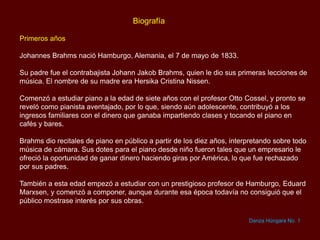 Biografía
Primeros años
Johannes Brahms nació Hamburgo, Alemania, el 7 de mayo de 1833.
Su padre fue el contrabajista Johann Jakob Brahms, quien le dio sus primeras lecciones de
música. El nombre de su madre era Hersika Cristina Nissen.
Comenzó a estudiar piano a la edad de siete años con el profesor Otto Cossel, y pronto se
reveló como pianista aventajado, por lo que, siendo aún adolescente, contribuyó a los
ingresos familiares con el dinero que ganaba impartiendo clases y tocando el piano en
cafés y bares.
Brahms dio recitales de piano en público a partir de los diez años, interpretando sobre todo
música de cámara. Sus dotes para el piano desde niño fueron tales que un empresario le
ofreció la oportunidad de ganar dinero haciendo giras por América, lo que fue rechazado
por sus padres.
También a esta edad empezó a estudiar con un prestigioso profesor de Hamburgo, Eduard
Marxsen, y comenzó a componer, aunque durante esa época todavía no consiguió que el
público mostrase interés por sus obras.
Danza Húngara No. 1
 