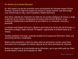 Su relación con la familia Schumann
En 1853 realizó una gira de conciertos como acompañante del violinista húngaro Eduard
Reményi. Durante el viaje tuvo ocasión de conocer a Joseph Joachim, que sería amigo
suyo durante toda su vida, y que le presentó a Robert Schumann.
Este último, además de compositor era editor de una revista prestigiosa de música, y atrajo
la atención de los críticos y empresarios de música sobre el joven Brahms, lo que
contribuyó notablemente a que Brahms se convirtiese en un compositor conocido y
apreciado.
La relación entre Robert Schumann y Brahms duró hasta el fin de los días de Schumann, y
Schumann le elogió y llegó a llamarle "El elegido", augurándole un brillante futuro en la
música.
También estableció una larga y profunda amistad con la esposa de Schumann, Clara, una
reconocida pianista y compositora.
Brahms solía presentarle a Clara sus obras antes de estrenarlas; muchas veces Clara
Schumann fue la encargada de estrenar algunas de las obras pianísticas de Johannes.
Brahms se integró en el círculo familiar de los Schumann. por lo que sufrió junto con Clara
la enfermedad y muerte del compositor en 1856.
Danza Húngara No. 4
 