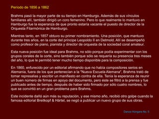 Período de 1856 a 1862
Brahms pasó la mayor parte de su tiempo en Hamburgo. Además de sus vínculos
familiares allí, también dirigió un coro femenino. Pero lo que realmente lo mantuvo en
Hamburgo fue la esperanza de que pronto estaría vacante el puesto de director de la
Orquesta Filarmónica de Hamburgo.
Mientras tanto, en 1857 obtuvo su primer nombramiento. Una posición, que mantuvo
durante tres años, en la corte del príncipe Leopoldo II en Detmold. Allí se desempeñó
como profesor de piano, pianista y director de orquesta de la sociedad coral amateur.
Esta nueva posición fue ideal para Brahms, no sólo porque podía experimentar con los
grupos corales de la corte, sino también porque sólo se requería su presencia tres meses
del año, lo que le permitió tener mucho tiempo disponible para la composición.
En 1860, enfurecido por un editorial afirmando que no había compositores serios en
Alemania, fuera de los que pertenecían a la "Nueva Escuela Alemana", Brahms trató de
tomar represalias y escribir un manifiesto en contra de ella. Tenía la esperanza de reunir
un buen número de firmas en apoyo del documento, pero éste se filtró a la prensa y fue
publicado antes de tiempo, después de haber sido firmado por sólo cuatro nombres, lo
que se convirtió en un gran problema para Brahms.
Este incidente dañó aún más su reputación, y ese mismo año, recibió otro golpe cuando la
famosa editorial Breitkopf & Härtel, se negó a publicar un nuevo grupo de sus obras.
Danza Húngara No. 5
 